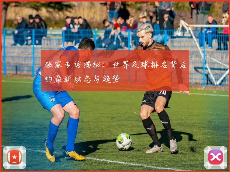 独家专访揭秘：世界足球排名背后的最新动态与趋势