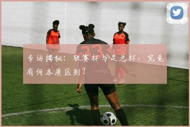 专访揭秘:联赛杯与足总杯,究竟有何本质区别?
