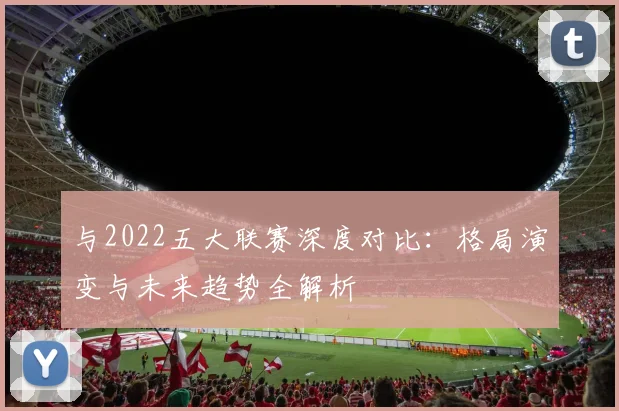 与2022五大联赛深度对比：格局演变与未来趋势全解析